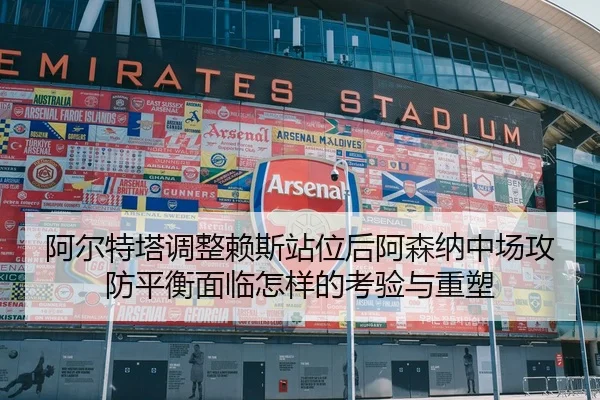阿尔特塔调整赖斯站位后阿森纳中场攻防平衡面临怎样的考验与重塑