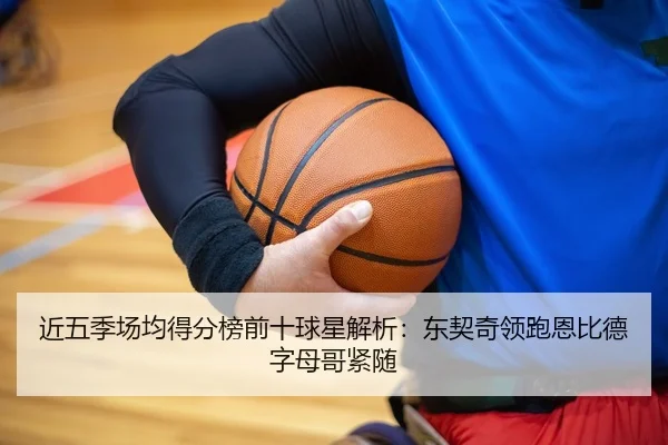 近五季场均得分榜前十球星解析：东契奇领跑恩比德字母哥紧随